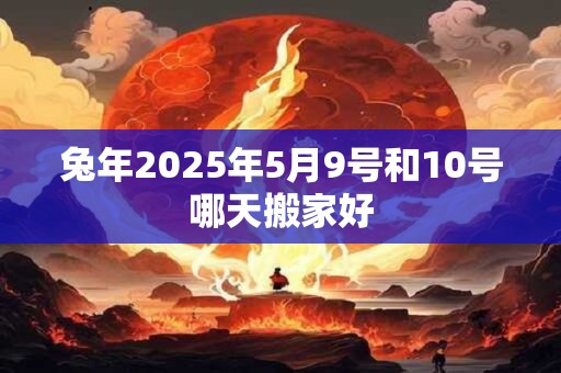 兔年2025年5月9号和10号哪天搬家好 兔年2025年5月9号和10号哪天搬家好