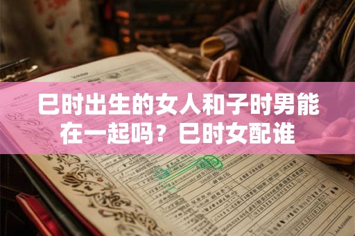 巳时出生的女人和子时男能在一起吗？巳时女配谁