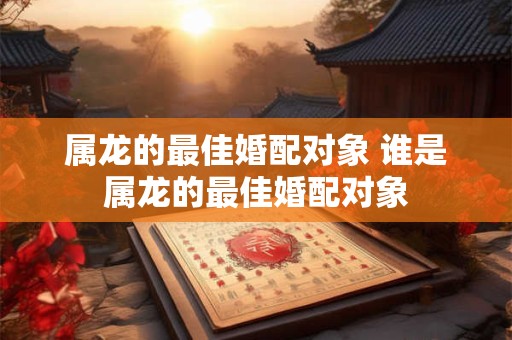 属龙的最佳婚配对象 谁是属龙的最佳婚配对象