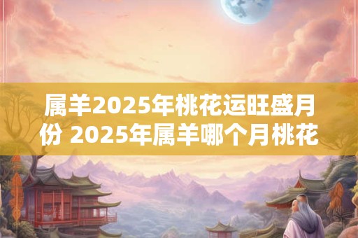 属羊2025年桃花运旺盛月份 2025年属羊哪个月桃花运最旺