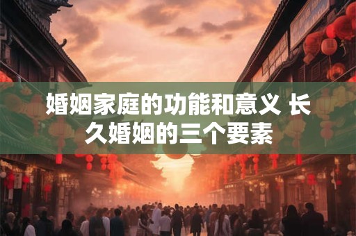 婚姻家庭的功能和意义 长久婚姻的三个要素