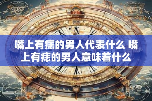 嘴上有痣的男人代表什么 嘴上有痣的男人意味着什么