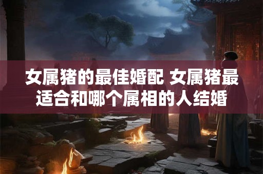 女属猪的最佳婚配 女属猪最适合和哪个属相的人结婚