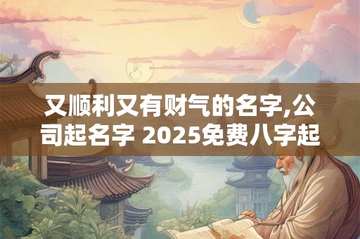 又顺利又有财气的名字,公司起名字 2025免费八字起名周易