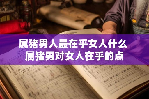 属猪男人最在乎女人什么 属猪男对女人在乎的点