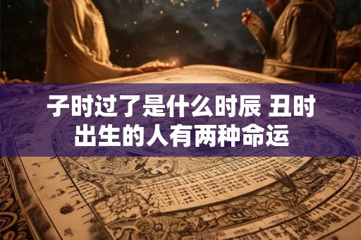子时过了是什么时辰 丑时出生的人有两种命运 子时过了是什么时辰 丑时出生的人有两种命运