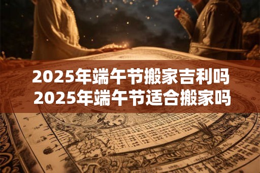 2025年端午节搬家吉利吗 2025年端午节适合搬家吗