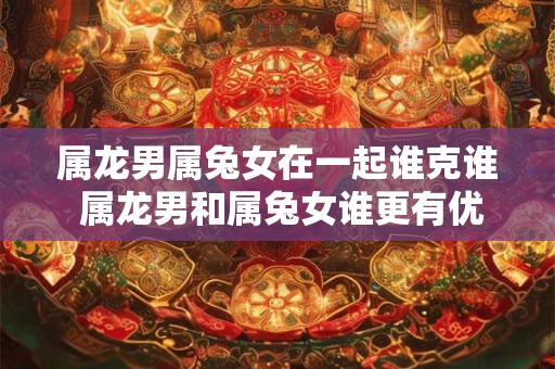 属龙男属兔女在一起谁克谁 属龙男和属兔女谁更有优势
