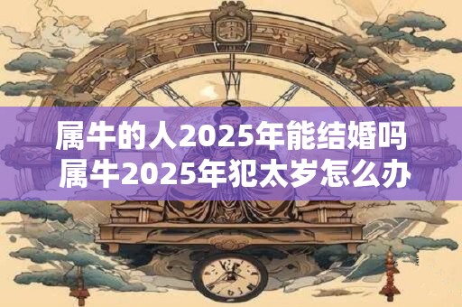 属牛的人2025年能结婚吗 属牛2025年犯太岁怎么办 属牛的人2025年能结婚吗 属牛2025年犯太岁怎么办