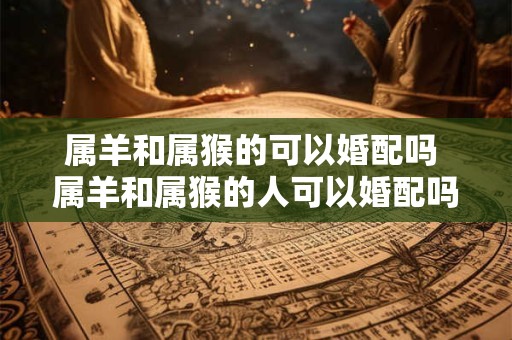 属羊和属猴的可以婚配吗 属羊和属猴的人可以婚配吗