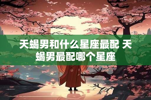天蝎男和什么星座最配 天蝎男最配哪个星座