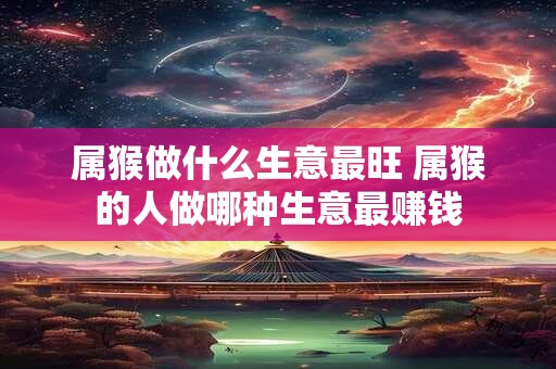 属猴做什么生意最旺 属猴的人做哪种生意最赚钱