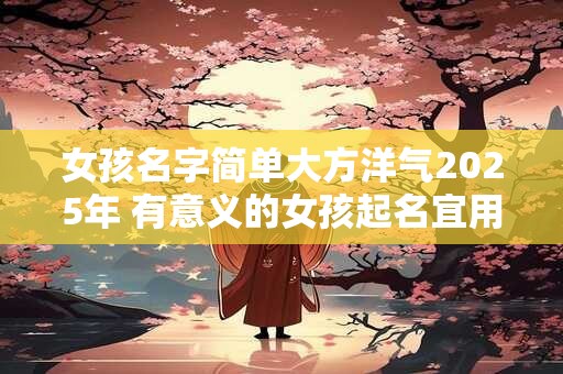 女孩名字简单大方洋气2025年 有意义的女孩起名宜用字