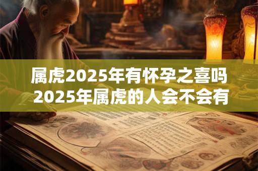属虎2025年有怀孕之喜吗 2025年属虎的人会不会有孕育喜讯 属虎2025年有怀孕之喜吗 2025年属虎的人会不会有孕育喜讯
