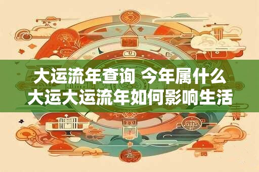 大运流年查询 今年属什么大运大运流年如何影响生活
