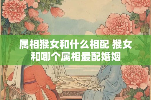 属相猴女和什么相配 猴女和哪个属相最配婚姻