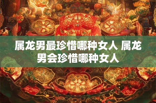 属龙男最珍惜哪种女人 属龙男会珍惜哪种女人