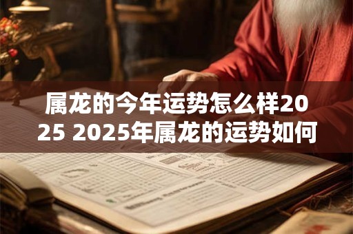 属龙的今年运势怎么样2025 2025年属龙的运势如何