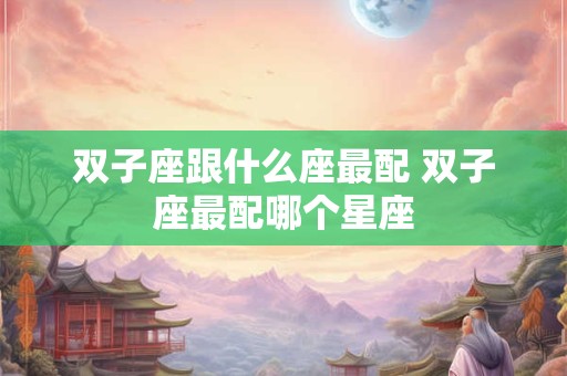 双子座跟什么座最配 双子座最配哪个星座