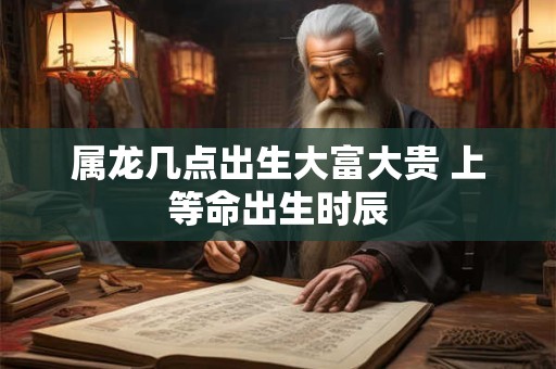 属龙几点出生大富大贵 上等命出生时辰