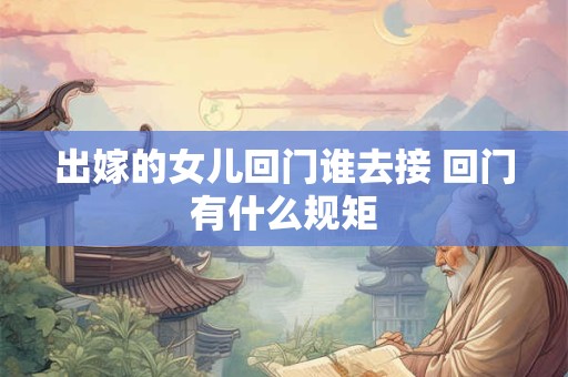 出嫁的女儿回门谁去接 回门有什么规矩