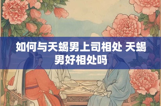 如何与天蝎男上司相处 天蝎男好相处吗