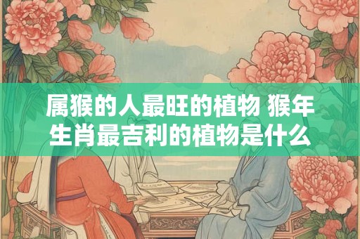 属猴的人最旺的植物 猴年生肖最吉利的植物是什么