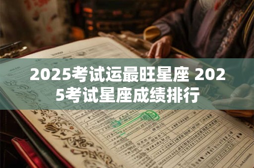 2025考试运最旺星座 2025考试星座成绩排行