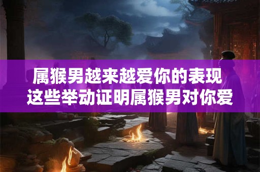 属猴男越来越爱你的表现 这些举动证明属猴男对你爱意浓