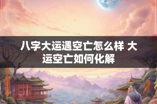 八字大运遇空亡怎么样 大运空亡如何化解