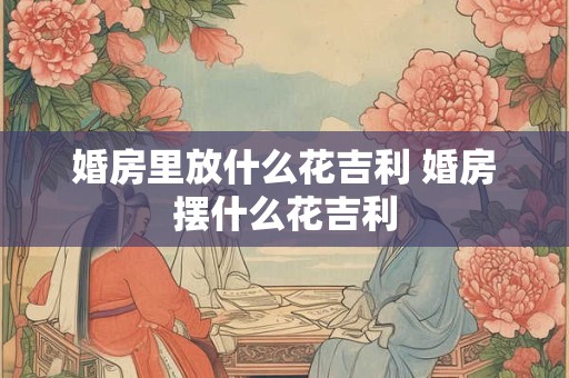 婚房里放什么花吉利 婚房摆什么花吉利