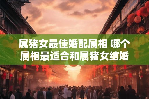 属猪女最佳婚配属相 哪个属相最适合和属猪女结婚