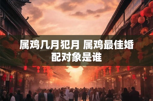 属鸡几月犯月 属鸡最佳婚配对象是谁 属鸡几月犯月 属鸡最佳婚配对象是谁