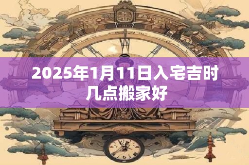 2025年1月11日入宅吉时 几点搬家好