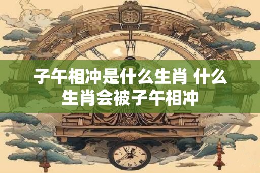 子午相冲是什么生肖 什么生肖会被子午相冲