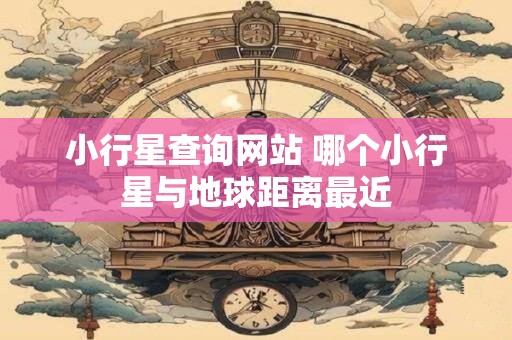 小行星查询网站 哪个小行星与地球距离最近