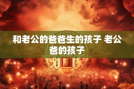 和老公的爸爸生的孩子 老公爸的孩子 和老公的爸爸生的孩子 老公爸的孩子