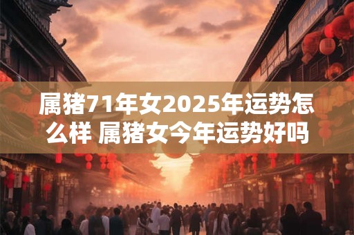 属猪71年女2025年运势怎么样 属猪女今年运势好吗