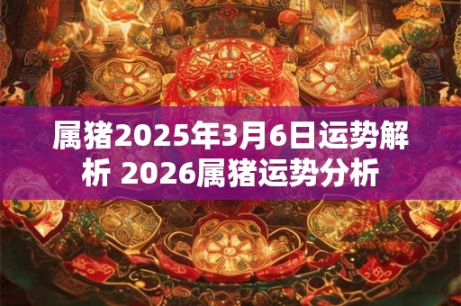 属猪2025年3月6日运势解析 2026属猪运势分析