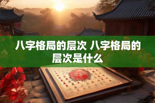 八字格局的层次 八字格局的层次是什么