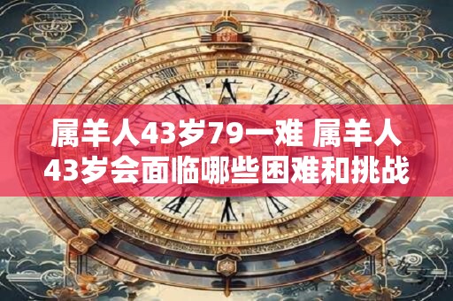 属羊人43岁79一难 属羊人43岁会面临哪些困难和挑战