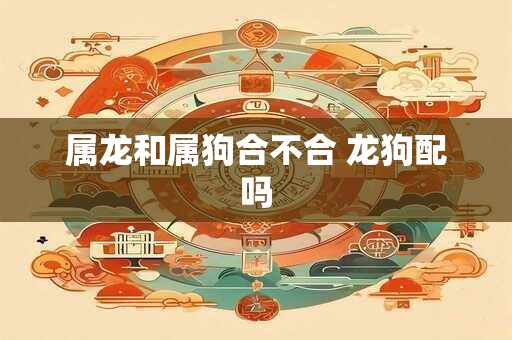 属龙和属狗合不合 龙狗配吗