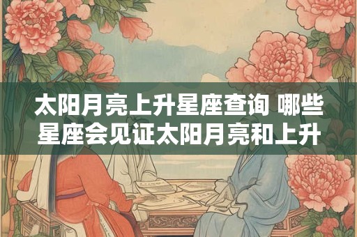 太阳月亮上升星座查询 哪些星座会见证太阳月亮和上升 太阳月亮上升星座查询 哪些星座会见证太阳月亮和上升
