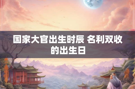 国家大官出生时辰 名利双收的出生日