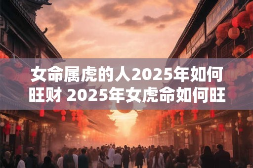 女命属虎的人2025年如何旺财 2025年女虎命如何旺财 女命属虎的人2025年如何旺财 2025年女虎命如何旺财