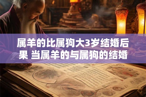 属羊的比属狗大3岁结婚后果 当属羊的与属狗的结婚时差距3岁的年龄差会影响他们的婚姻生活吗 属羊的比属狗大3岁结婚后果 当属羊的与属狗的结婚时差距3岁的年龄差会影响他们的婚姻生活吗