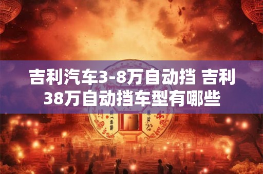 吉利汽车3-8万自动挡 吉利38万自动挡车型有哪些