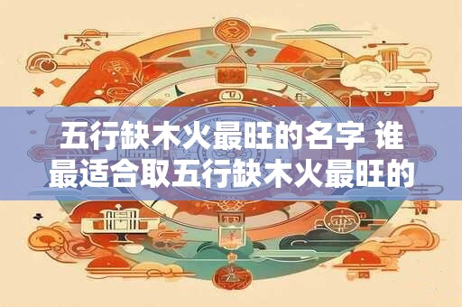 五行缺木火最旺的名字 谁最适合取五行缺木火最旺的名字