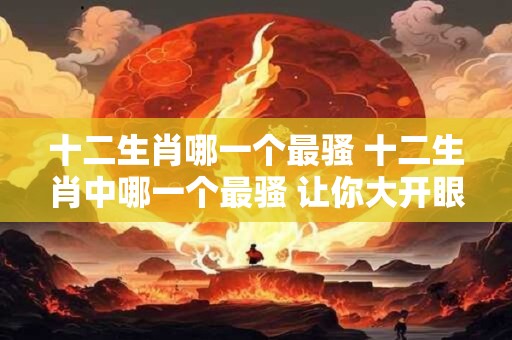 十二生肖哪一个最骚 十二生肖中哪一个最骚 让你大开眼界！