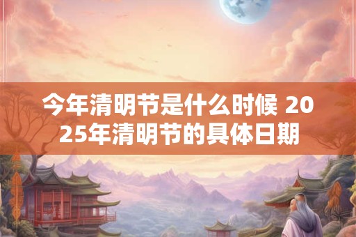 今年清明节是什么时候 2025年清明节的具体日期 今年清明节是什么时候 2025年清明节的具体日期